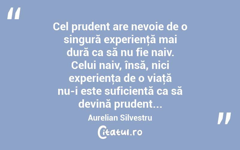 Cel prudent are nevoie de o singură experienţă mai dură ca să nu fie naiv. Celui naiv, însă, nici experienţa de o viaţă nu-i este suficientă ca să devină prudent... Aurelian Silvestru
