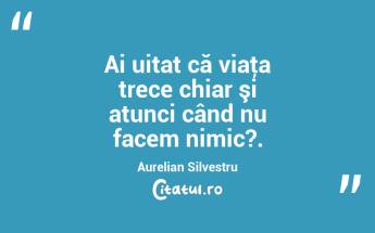 Ai uitat că viaţa trece chiar şi atunci când nu facem nimic?. Aurelian Silvestru...