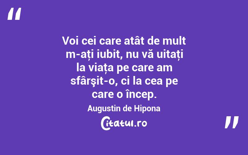 Voi cei care atât de mult m-aţi iubit, nu vă uitaţi la viaţa pe care am sfârşit-o, ci la cea pe care o încep. Augustin de Hipona
