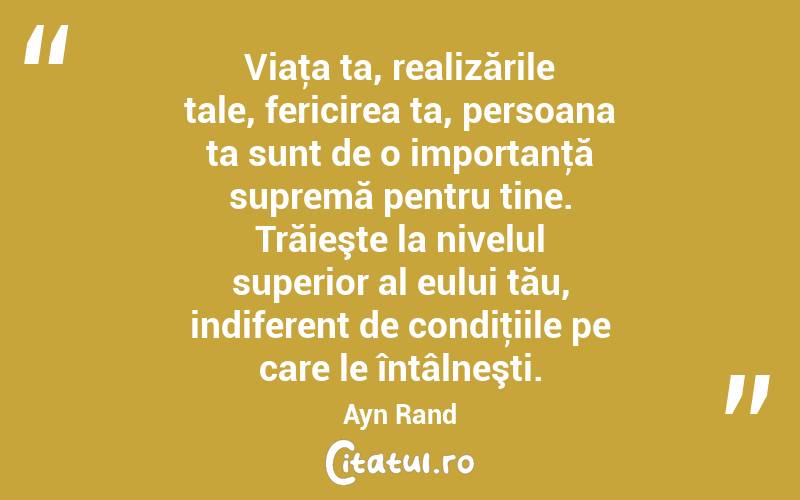 Viaţa ta, realizările tale, fericirea ta, persoana ta sunt de o importanţă supremă pentru tine. Trăieşte la nivelul superior al eului tău, indiferent de condiţiile pe care le întâlneşti. Ayn Rand
