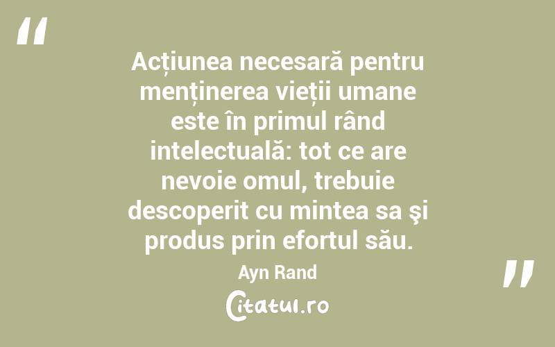 Acţiunea necesară pentru menţinerea vieţii umane este în primul rând intelectuală: tot ce are nevoie omul, trebuie descoperit cu mintea sa şi produs prin efortul său. Ayn Rand
