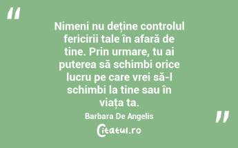 Nimeni nu deţine controlul fericirii tale în afară de tine. Prin urmare, tu ai puterea să schimbi orice lucru pe care vrei să-l schimbi la tine sau în viaţa ta. Barbara De Angelis...