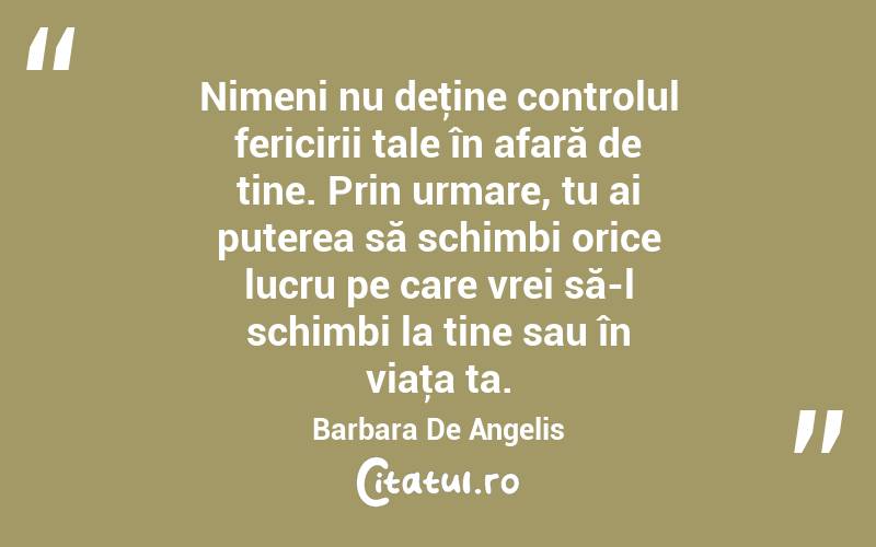 Nimeni nu deţine controlul fericirii tale în afară de tine. Prin urmare, tu ai puterea să schimbi orice lucru pe care vrei să-l schimbi la tine sau în viaţa ta. Barbara De Angelis
