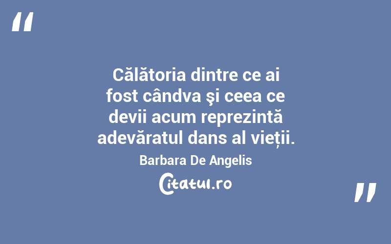 Călătoria dintre ce ai fost cândva şi ceea ce devii acum reprezintă adevăratul dans al vieţii. Barbara De Angelis
