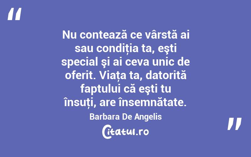 Nu contează ce vârstă ai sau condiţia ta, eşti special şi ai ceva unic de oferit. Viaţa ta, datorită faptului că eşti tu însuţi, are însemnătate. Barbara De Angelis
