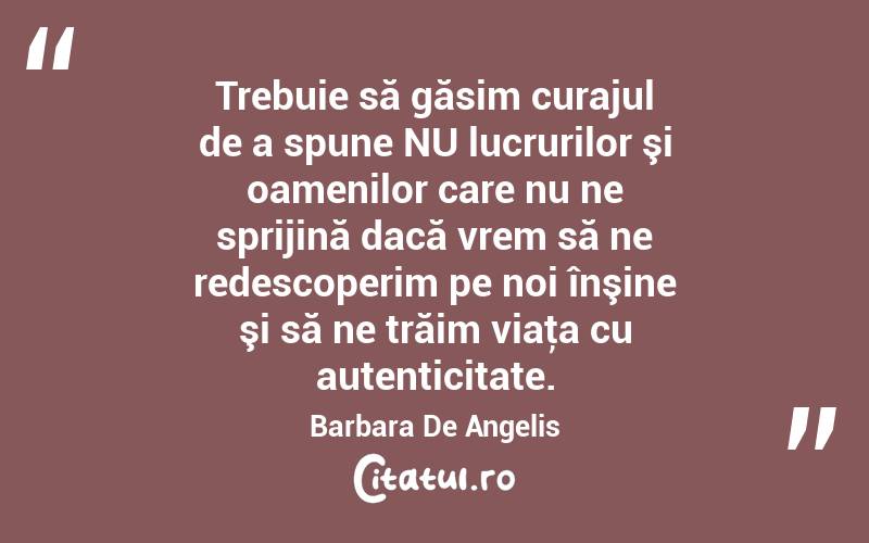 Trebuie să găsim curajul de a spune NU lucrurilor şi oamenilor care nu ne sprijină dacă vrem să ne redescoperim pe noi înşine şi să ne trăim viaţa cu autenticitate. Barbara De Angelis