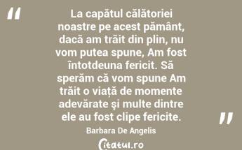 La capătul călătoriei noastre pe acest pământ, dacă am trăit din plin, nu vom putea spune, Am fost întotdeuna fericit. Să sperăm că vom spune Am trăit o viaţă de momente adevărate şi multe dintre ele au fost clipe fericite. Barbara De Angelis...