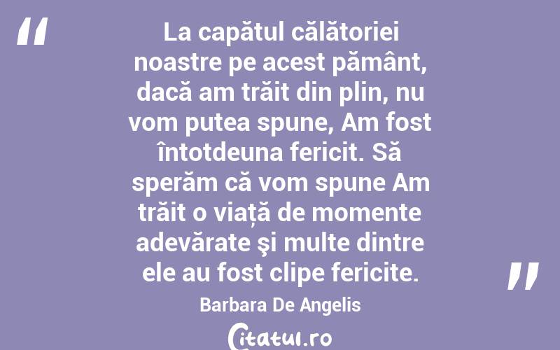 La capătul călătoriei noastre pe acest pământ, dacă am trăit din plin, nu vom putea spune, Am fost întotdeuna fericit. Să sperăm că vom spune Am trăit o viaţă de momente adevărate şi multe dintre ele au fost clipe fericite. Barbara De Angelis
