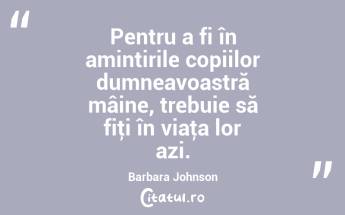 Pentru a fi în amintirile copiilor dumneavoastră mâine, trebuie să fiţi în viaţa lor azi. Barbara Johnson...