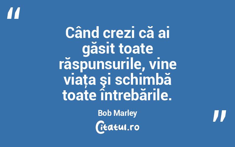 Când crezi că ai găsit toate răspunsurile, vine viaţa şi schimbă toate întrebările. Bob Marley