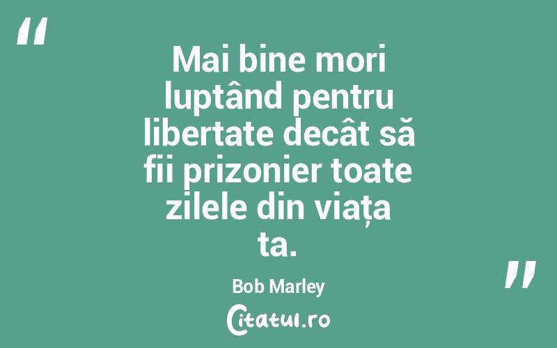 Mai bine mori luptând pentru libertate decât să fii prizonier toate zilele din viaţa ta. Bob Marley