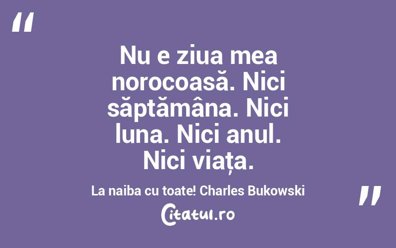 Nu e ziua mea norocoasă. Nici săptămâna. Nici luna. Nici anul. Nici viaţa. La naiba cu toate! Charles Bukowski