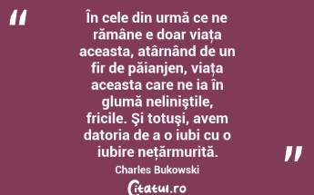 În cele din urmă ce ne rămâne e doar viaţa aceasta, atârnând de un fir de păianjen, viaţa aceasta care ne ia în glumă neliniştile, fricile. Şi totuşi, avem datoria de a o iubi cu o iubire neţărmurită. Charles Bukowski...