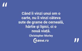 Când îi vinzi unui om o carte, nu îi vinzi câteva sute de grame de cerneală, hârtie şi lipici, ci o nouă viaţă. Christopher Morley...