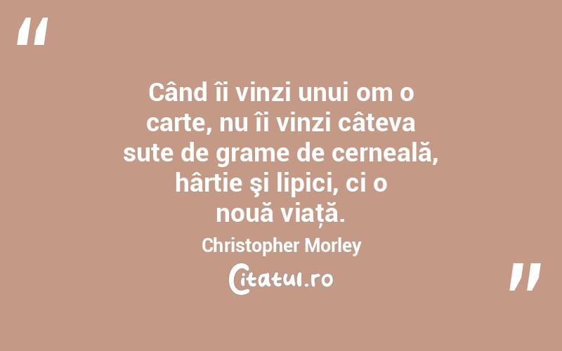 Când îi vinzi unui om o carte, nu îi vinzi câteva sute de grame de cerneală, hârtie şi lipici, ci o nouă viaţă. Christopher Morley
