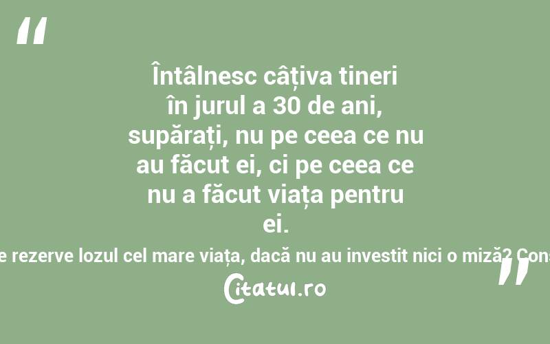 Întâlnesc câţiva tineri în jurul a 30 de ani, supăraţi, nu pe ceea ce nu au făcut ei, ci pe ceea ce nu a făcut viaţa pentru ei. Dar cum să le rezerve lozul cel mare viaţa, dacă nu au investit nici o miză? Constantin Noica
