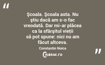 Şcoala. Şcoala asta. Nu ştiu dacă am s-o fac vreodată. Dar mi-ar plăcea ca la sfârşitul vieţii să pot spune: nici nu am făcut altceva. Constantin Noica...