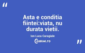Asta e conditia fiintei:viata, nu durata vietii.  Ion Luca Caragiale...