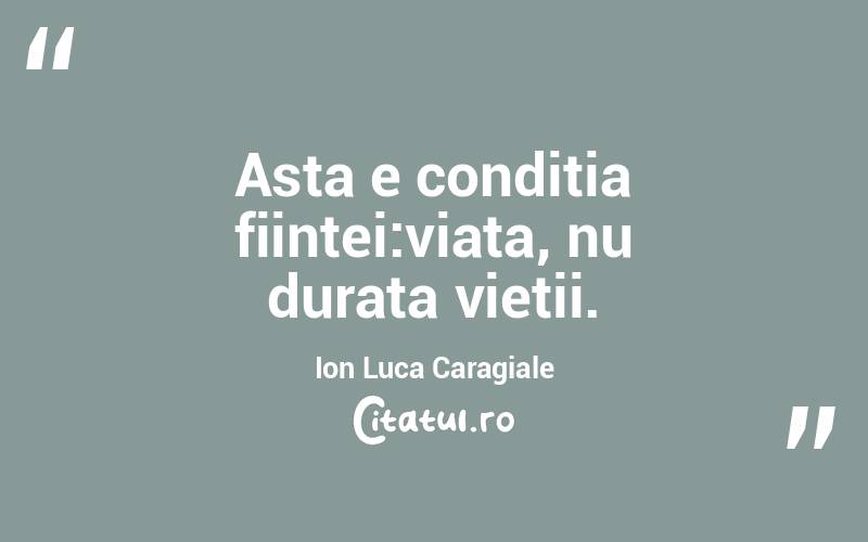 Asta e conditia fiintei:viata, nu durata vietii.  Ion Luca Caragiale