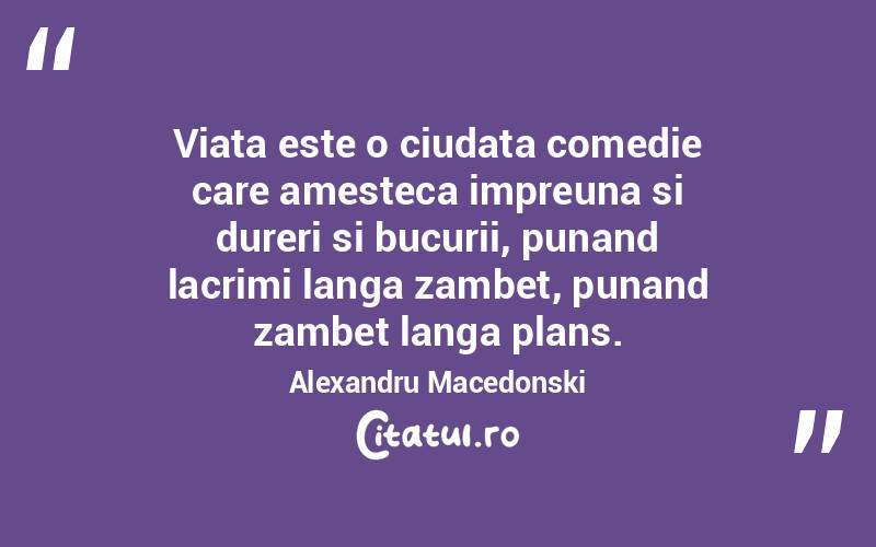 Viata este o ciudata comedie care amesteca impreuna si dureri si bucurii, punand lacrimi langa zambet, punand zambet langa plans.  Alexandru Macedonski