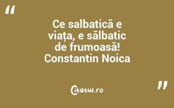 Ce salbatică e viaţa, e sălbatic de frumoasă! Constantin Noica...