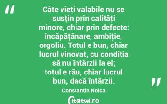 Câte vieţi valabile nu se susţin prin calităţi minore, chiar prin defecte: încăpăţânare, ambiţie, orgoliu. Totul e bun, chiar lucrul vinovat, cu condiţia să nu întârzii la el; totul e rău, chiar lucrul bun, dacă întârzii. Constantin Noica...