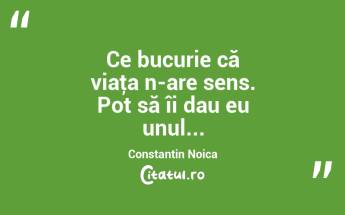 Ce bucurie că viaţa n-are sens. Pot să îi dau eu unul... Constantin Noica...