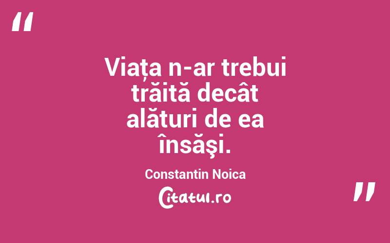 Viaţa n-ar trebui trăită decât alături de ea însăşi. Constantin Noica
