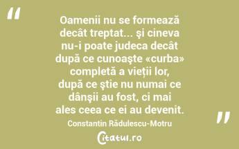 Oamenii nu se formează decât treptat... şi cineva nu-i poate judeca decât după ce cunoaşte «curba» completă a vieţii lor, după ce ştie nu numai ce dânşii au fost, ci mai ales ceea ce ei au devenit. Constantin Rădulescu-Motru...