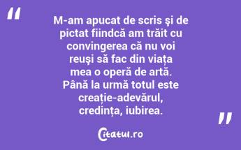 M-am apucat de scris şi de pictat fiindcă am trăit cu convingerea că nu voi reuşi să fac din viaţa mea o operă de artă. Până la urmă totul este creaţie-adevărul, credinţa, iubirea. ...