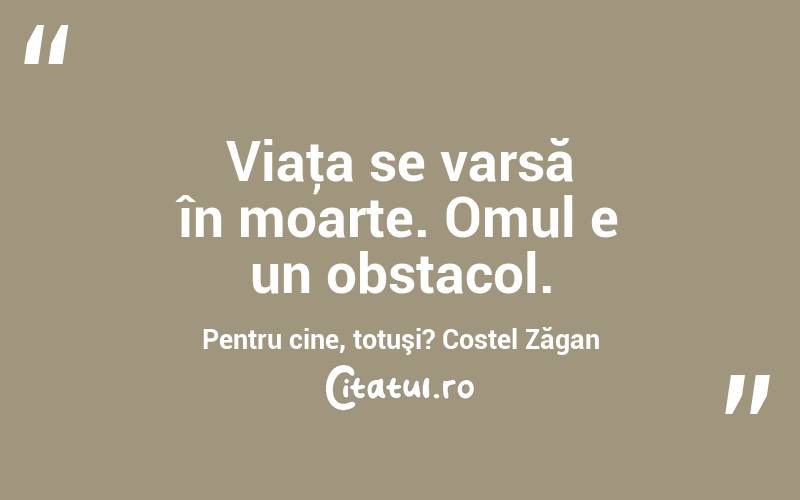 Viaţa se varsă în moarte. Omul e un obstacol. Pentru cine, totuşi? Costel Zăgan
