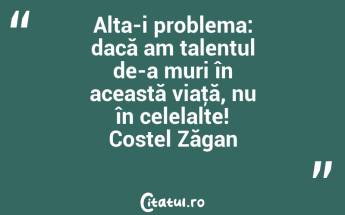 Alta-i problema: dacă am talentul de-a muri în această viaţă, nu în celelalte! Costel Zăgan...