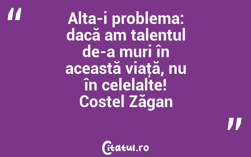 Alta-i problema: dacă am talentul de-a muri în această viaţă, nu în celelalte! Costel Zăgan

