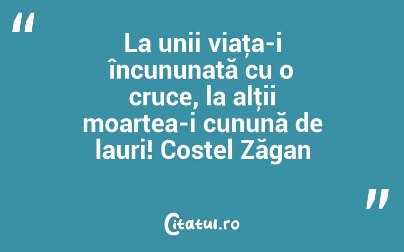 La unii viaţa-i încununată cu o cruce, la alţii moartea-i cunună de lauri! Costel Zăgan

