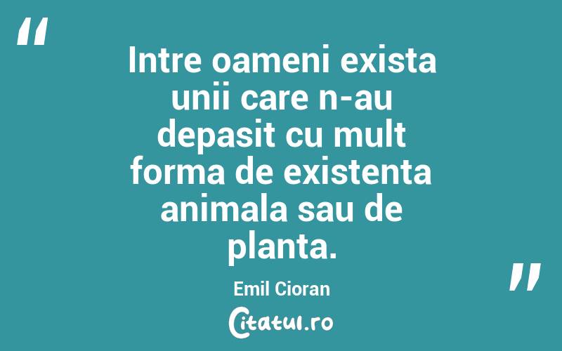 Intre oameni exista unii care n-au depasit cu mult forma de existenta animala sau de planta. Emil Cioran