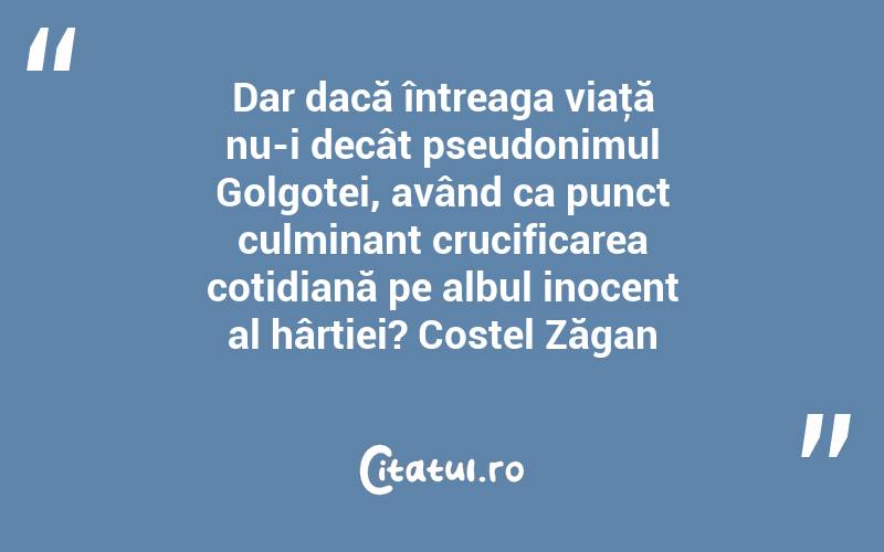 Dar dacă întreaga viaţă nu-i decât pseudonimul Golgotei, având ca punct culminant crucificarea cotidiană pe albul inocent al hârtiei? Costel Zăgan