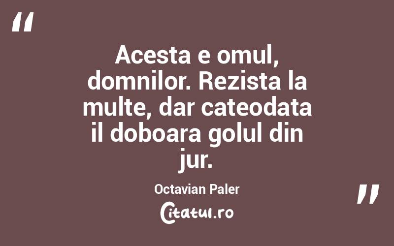 Acesta e omul, domnilor. Rezista la multe, dar cateodata il doboara golul din jur. Octavian Paler