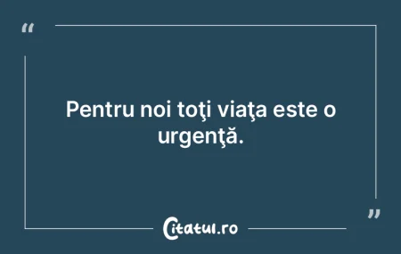 Pentru noi toţi viaţa este o urgenţă...