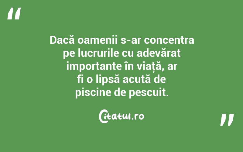 Dacă oamenii s-ar concentra pe lucrurile cu adevărat importante în viaţă, ar fi o lipsă acută de piscine de pescuit. 
