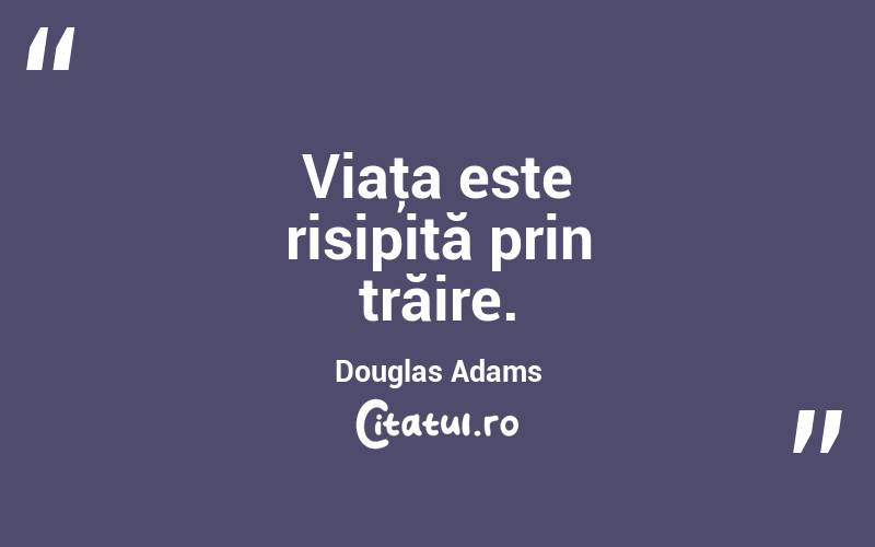 Viaţa este risipită prin trăire. Douglas Adams
