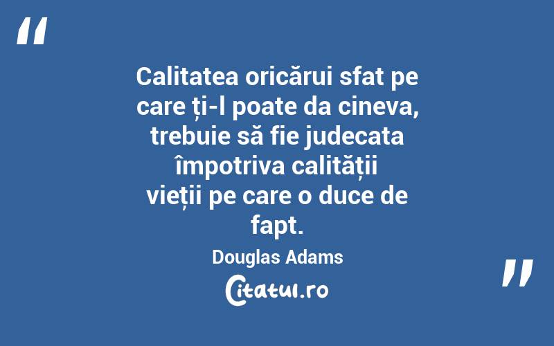 Calitatea oricărui sfat pe care ţi-l poate da cineva, trebuie să fie judecata împotriva calităţii vieţii pe care o duce de fapt. Douglas Adams
