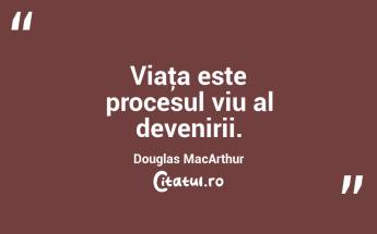 Viaţa este procesul viu al devenirii. Douglas MacArthur...