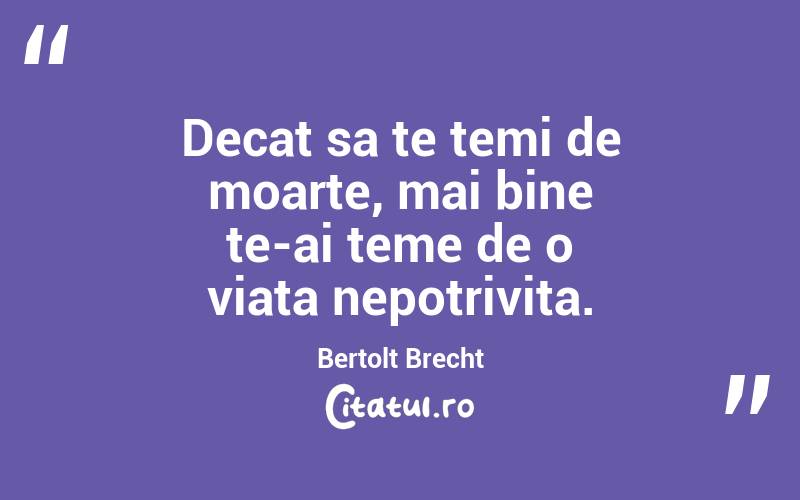 Decat sa te temi de moarte, mai bine te-ai teme de o viata nepotrivita. Bertolt Brecht