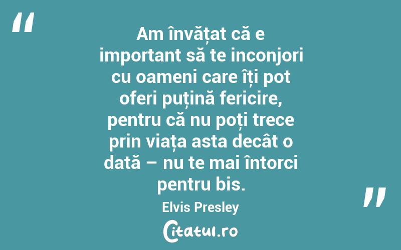 Am învăţat că e important să te inconjori cu oameni care îţi pot oferi puţină fericire, pentru că nu poţi trece prin viaţa asta decât o dată – nu te mai întorci pentru bis. Elvis Presley