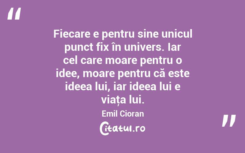 Fiecare e pentru sine unicul punct fix în univers. Iar cel care moare pentru o idee, moare pentru că este ideea lui, iar ideea lui e viaţa lui. Emil Cioran
