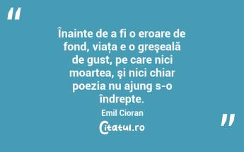 Înainte de a fi o eroare de fond, viaţa e o greşeală de gust, pe care nici moartea, şi nici chiar poezia nu ajung s-o îndrepte. Emil Cioran...