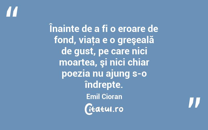 Înainte de a fi o eroare de fond, viaţa e o greşeală de gust, pe care nici moartea, şi nici chiar poezia nu ajung s-o îndrepte. Emil Cioran
