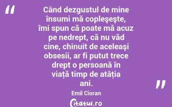 Când dezgustul de mine însumi mă copleşeşte, îmi spun că poate mă acuz pe nedrept, că nu văd cine, chinuit de aceleaşi obsesii, ar fi putut trece drept o persoană în viaţă timp de atâţia ani. Emil Cioran...