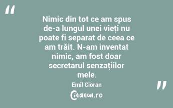 Nimic din tot ce am spus de-a lungul unei vieţi nu poate fi separat de ceea ce am trăit. N-am inventat nimic, am fost doar secretarul senzaţiilor mele. Emil Cioran...