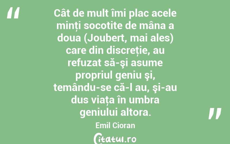 Cât de mult îmi plac acele minţi socotite de mâna a doua (Joubert, mai ales) care din discreţie, au refuzat să-şi asume propriul geniu şi, temându-se că-l au, şi-au dus viaţa în umbra geniului altora. Emil Cioran